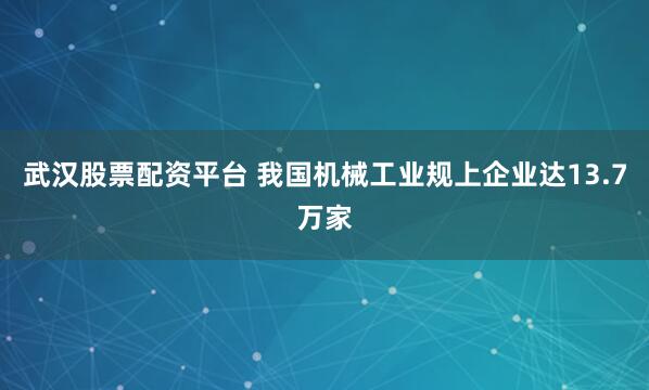 武汉股票配资平台 我国机械工业规上企业达13.7万家