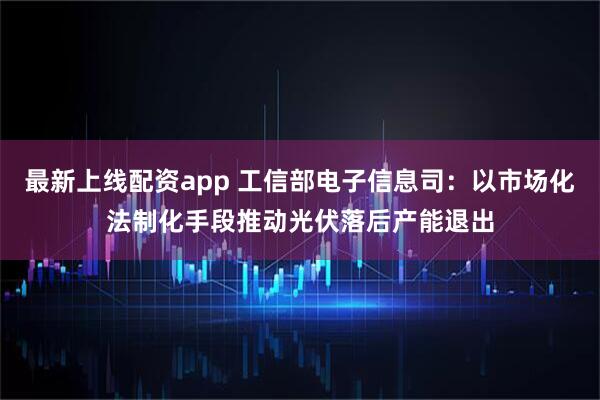 最新上线配资app 工信部电子信息司：以市场化法制化手段推动光伏落后产能退出