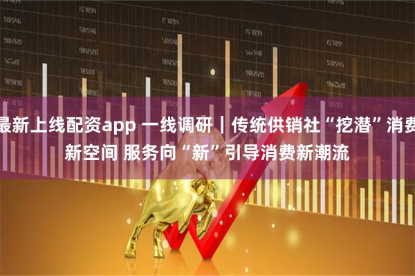 最新上线配资app 一线调研｜传统供销社“挖潜”消费新空间 服务向“新”引导消费新潮流