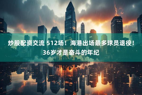 炒股配资交流 512场！海港出场最多球员退役！36岁才是奋斗的年纪