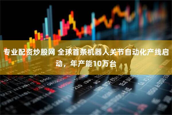 专业配资炒股网 全球首条机器人关节自动化产线启动，年产能10万台