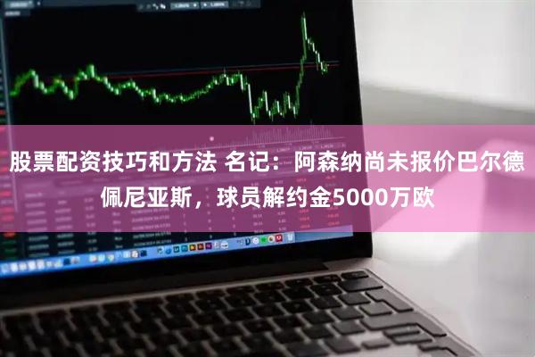 股票配资技巧和方法 名记：阿森纳尚未报价巴尔德佩尼亚斯，球员解约金5000万欧