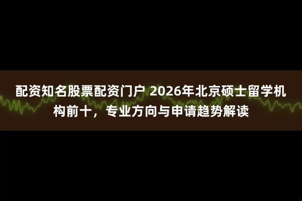 配资知名股票配资门户 2026年北京硕士留学机构前十，专业方向与申请趋势解读