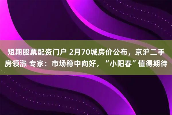 短期股票配资门户 2月70城房价公布，京沪二手房领涨 专家：市场稳中向好，“小阳春”值得期待