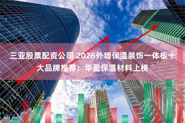 三亚股票配资公司 2026外墙保温装饰一体板十大品牌推荐：华盈保温材料上榜