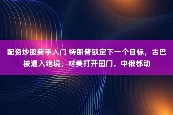 配资炒股新手入门 特朗普锁定下一个目标，古巴被逼入绝境，对美打开国门，中俄都动