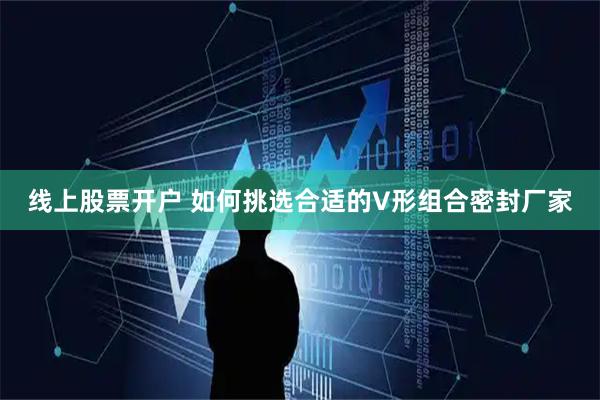 线上股票开户 如何挑选合适的V形组合密封厂家