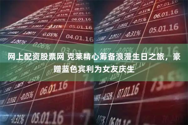 网上配资股票网 克莱精心筹备浪漫生日之旅，豪赠蓝色宾利为女友庆生