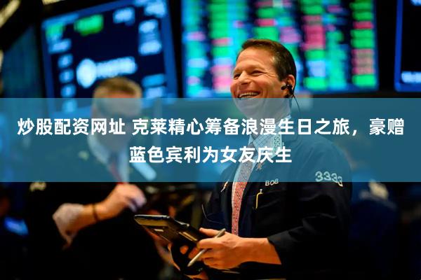 炒股配资网址 克莱精心筹备浪漫生日之旅，豪赠蓝色宾利为女友庆生
