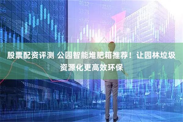 股票配资评测 公园智能堆肥箱推荐！让园林垃圾资源化更高效环保