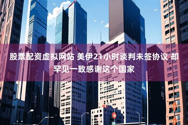 股票配资虚拟网站 美伊21小时谈判未签协议 却罕见一致感谢这个国家