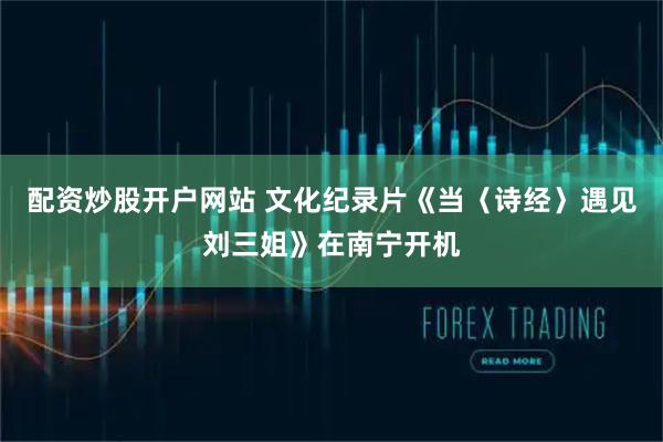 配资炒股开户网站 文化纪录片《当〈诗经〉遇见刘三姐》在南宁开机