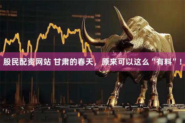 股民配资网站 甘肃的春天，原来可以这么“有料”！
