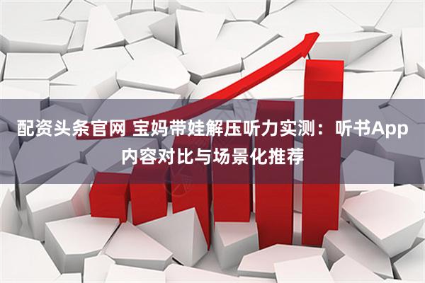 配资头条官网 宝妈带娃解压听力实测：听书App内容对比与场景化推荐