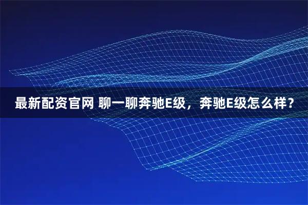 最新配资官网 聊一聊奔驰E级，奔驰E级怎么样？