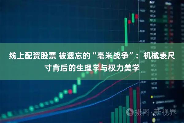 线上配资股票 被遗忘的“毫米战争”：机械表尺寸背后的生理学与权力美学