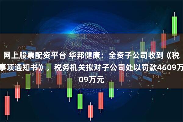 网上股票配资平台 华邦健康：全资子公司收到《税务事项通知书》，税务机关拟对子公司处以罚款4609万元