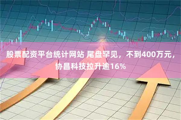 股票配资平台统计网站 尾盘罕见，不到400万元，协昌科技拉升逾16%