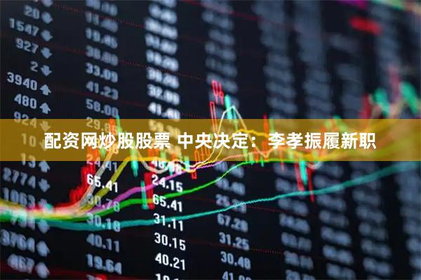 配资网炒股股票 中央决定：李孝振履新职